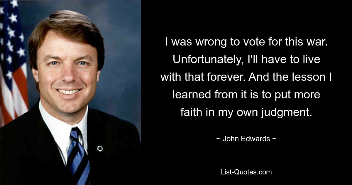 I was wrong to vote for this war. Unfortunately, I'll have to live with that forever. And the lesson I learned from it is to put more faith in my own judgment. — © John Edwards