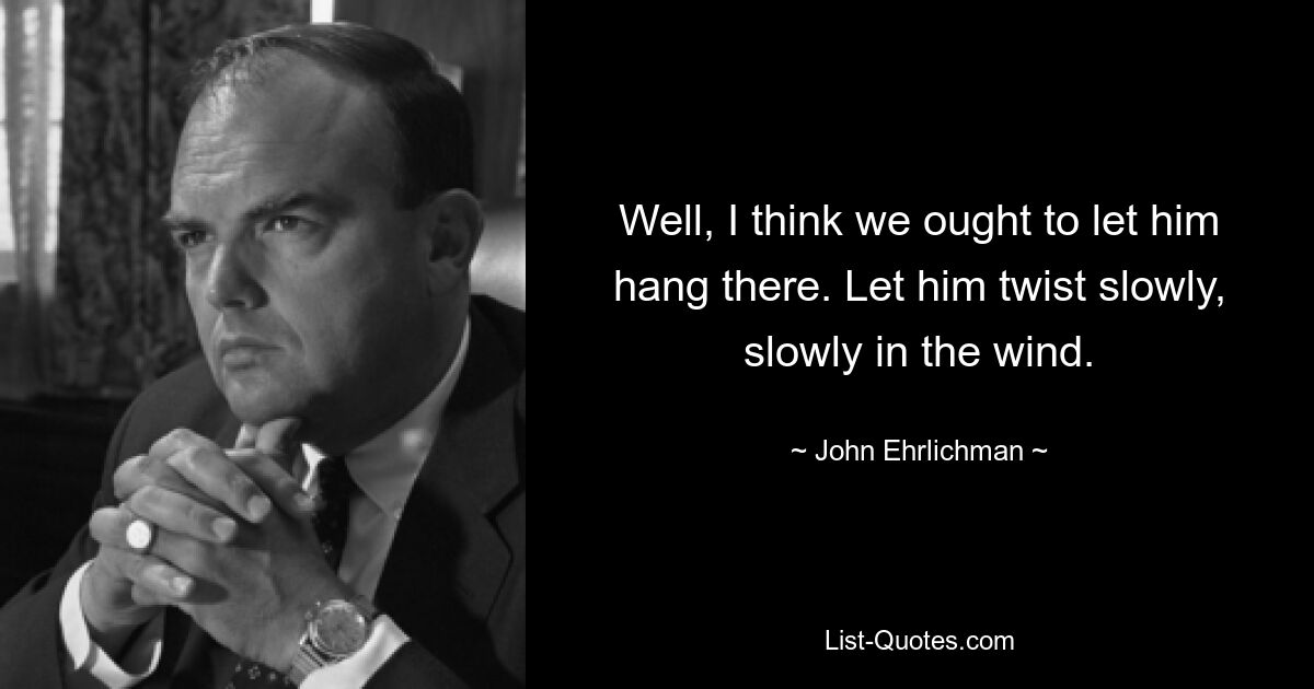 Well, I think we ought to let him hang there. Let him twist slowly, slowly in the wind. — © John Ehrlichman