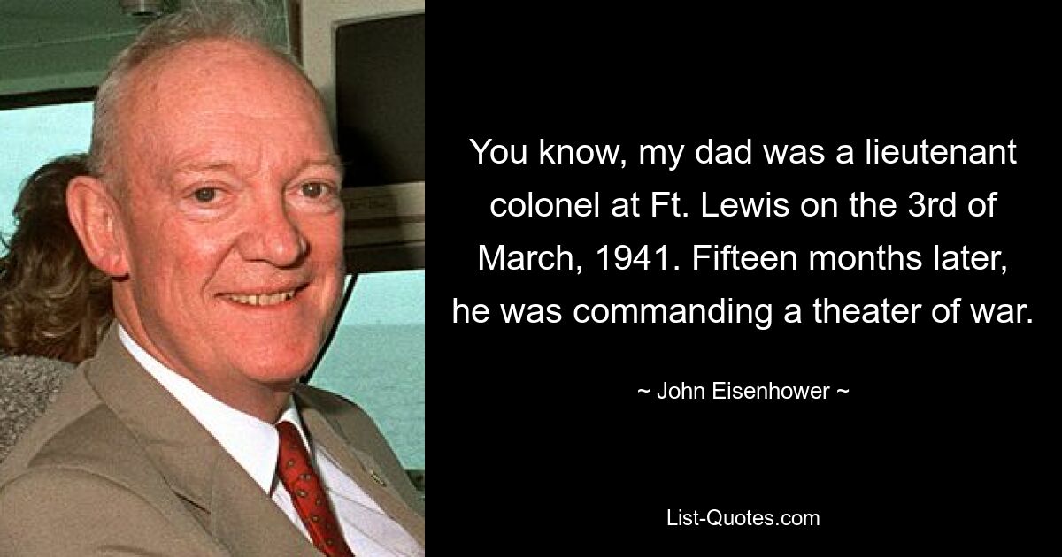 You know, my dad was a lieutenant colonel at Ft. Lewis on the 3rd of March, 1941. Fifteen months later, he was commanding a theater of war. — © John Eisenhower