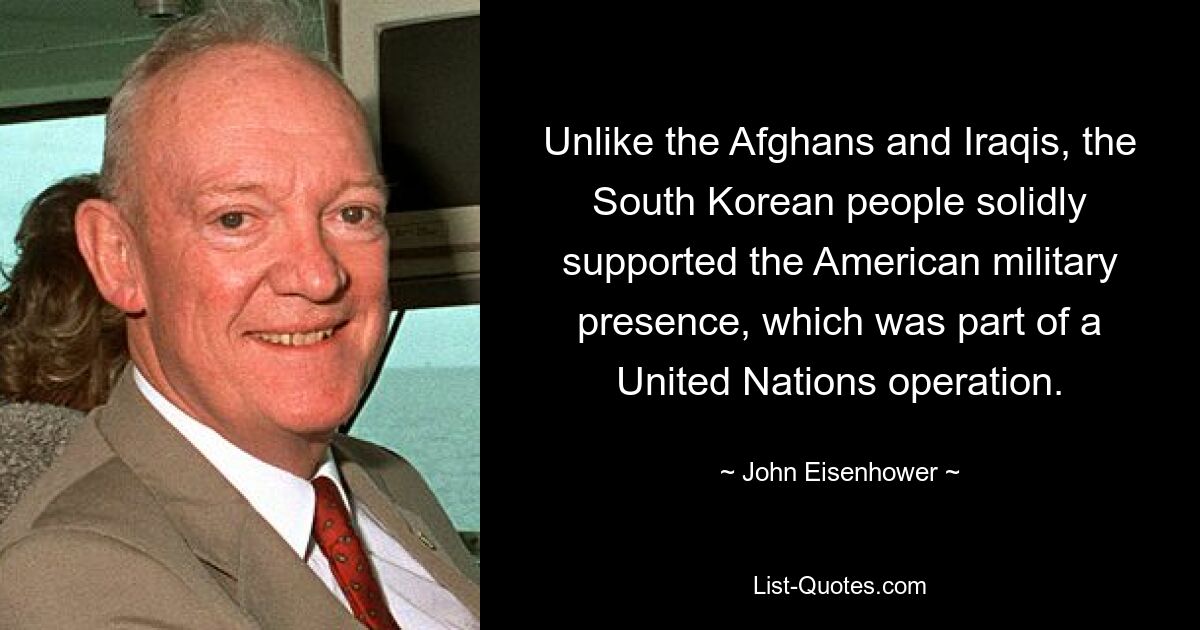 Unlike the Afghans and Iraqis, the South Korean people solidly supported the American military presence, which was part of a United Nations operation. — © John Eisenhower