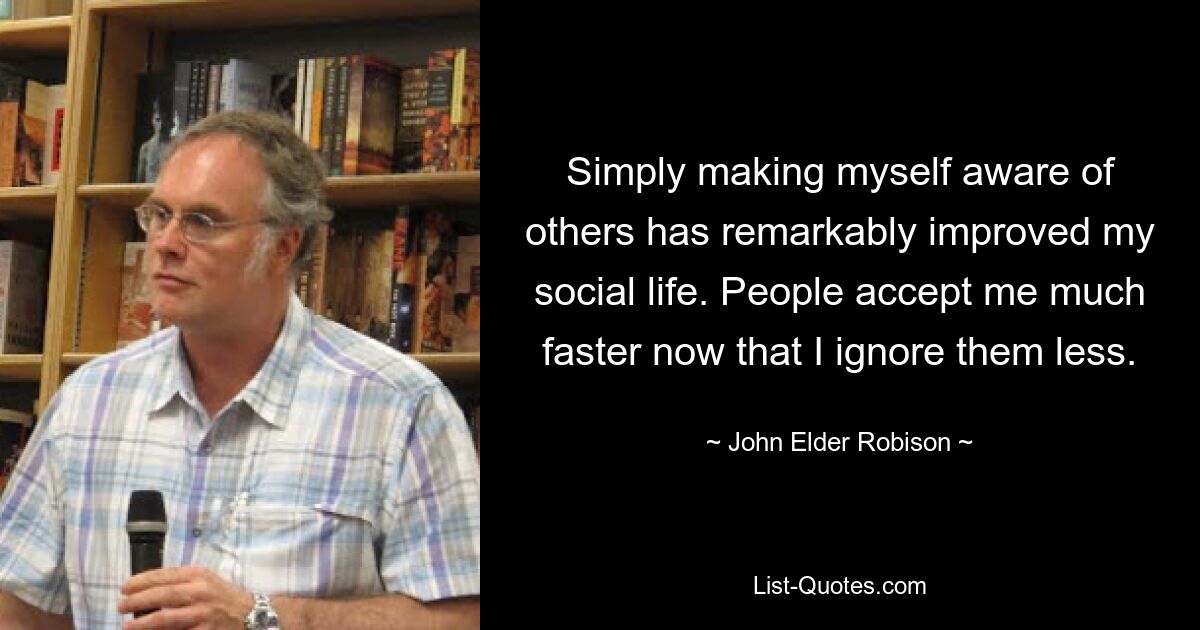 Simply making myself aware of others has remarkably improved my social life. People accept me much faster now that I ignore them less. — © John Elder Robison