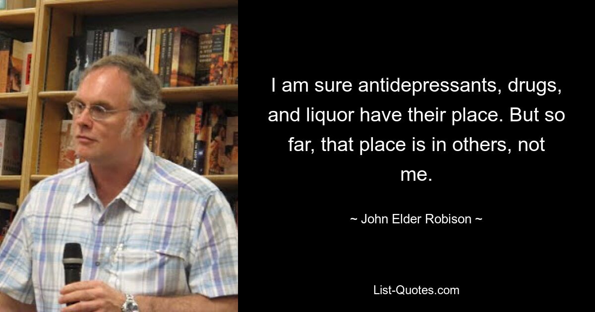 I am sure antidepressants, drugs, and liquor have their place. But so far, that place is in others, not me. — © John Elder Robison