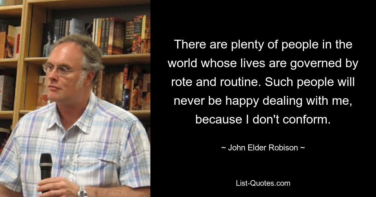 There are plenty of people in the world whose lives are governed by rote and routine. Such people will never be happy dealing with me, because I don't conform. — © John Elder Robison