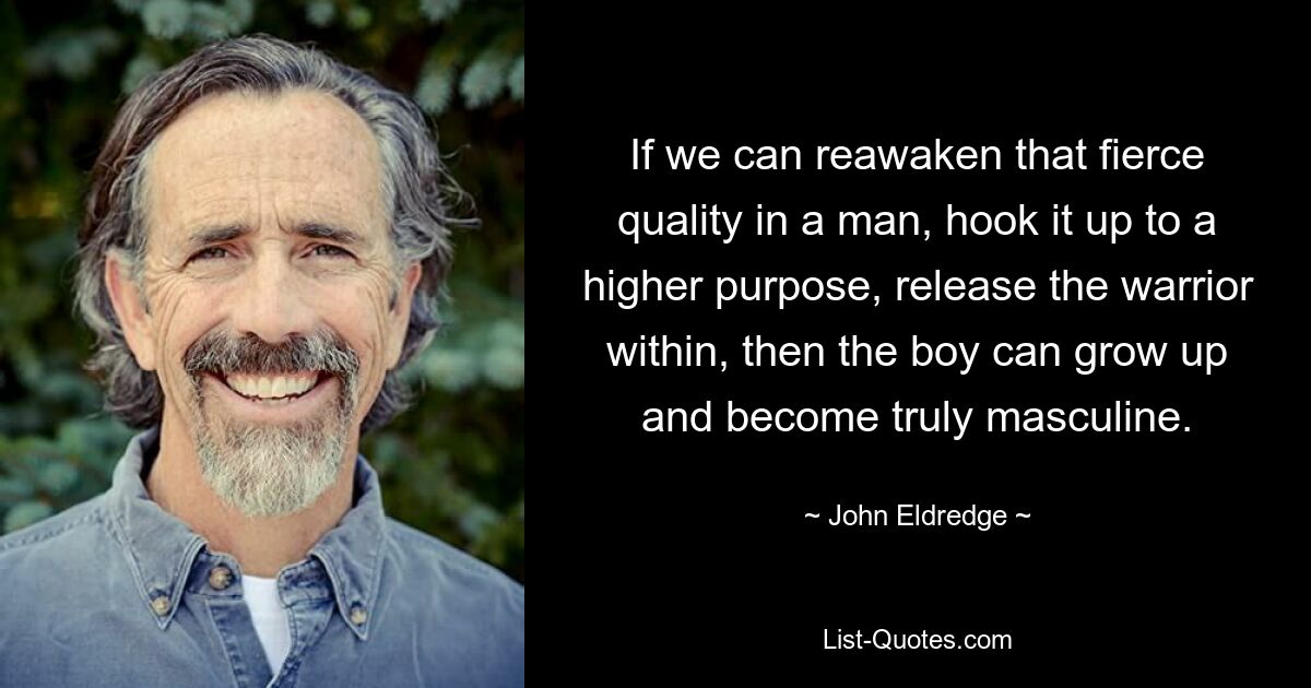 If we can reawaken that fierce quality in a man, hook it up to a higher purpose, release the warrior within, then the boy can grow up and become truly masculine. — © John Eldredge