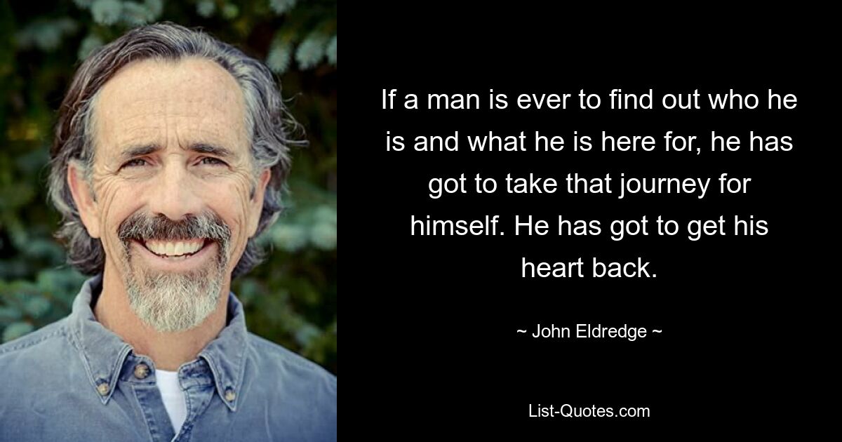 If a man is ever to find out who he is and what he is here for, he has got to take that journey for himself. He has got to get his heart back. — © John Eldredge