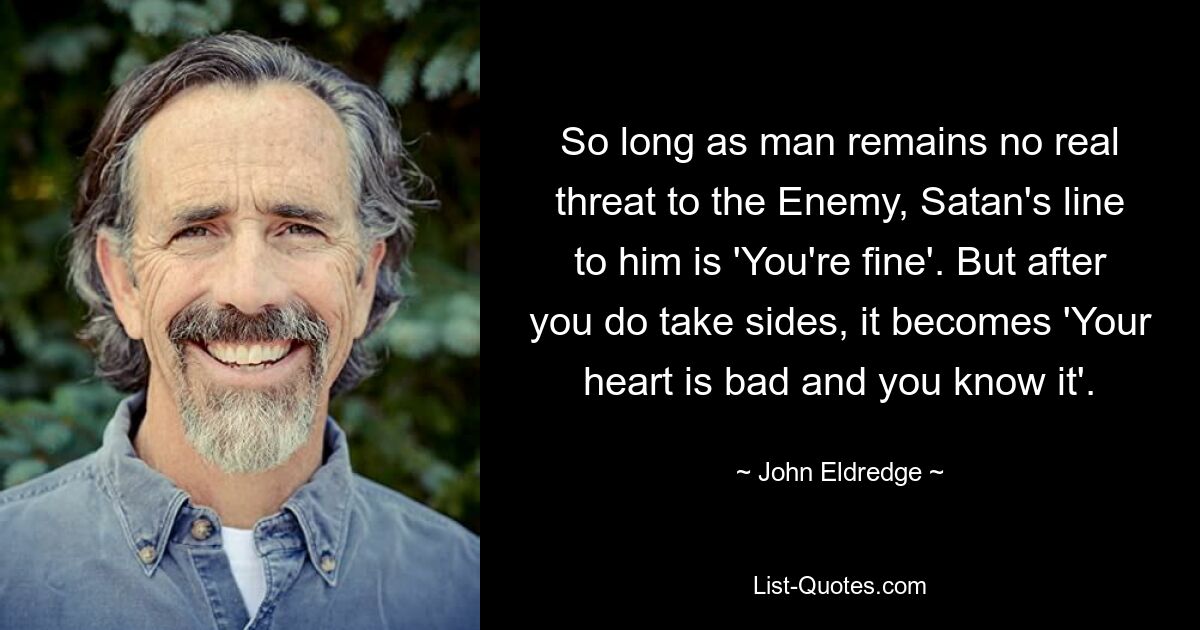 So long as man remains no real threat to the Enemy, Satan's line to him is 'You're fine'. But after you do take sides, it becomes 'Your heart is bad and you know it'. — © John Eldredge