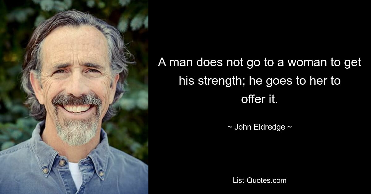 A man does not go to a woman to get his strength; he goes to her to offer it. — © John Eldredge