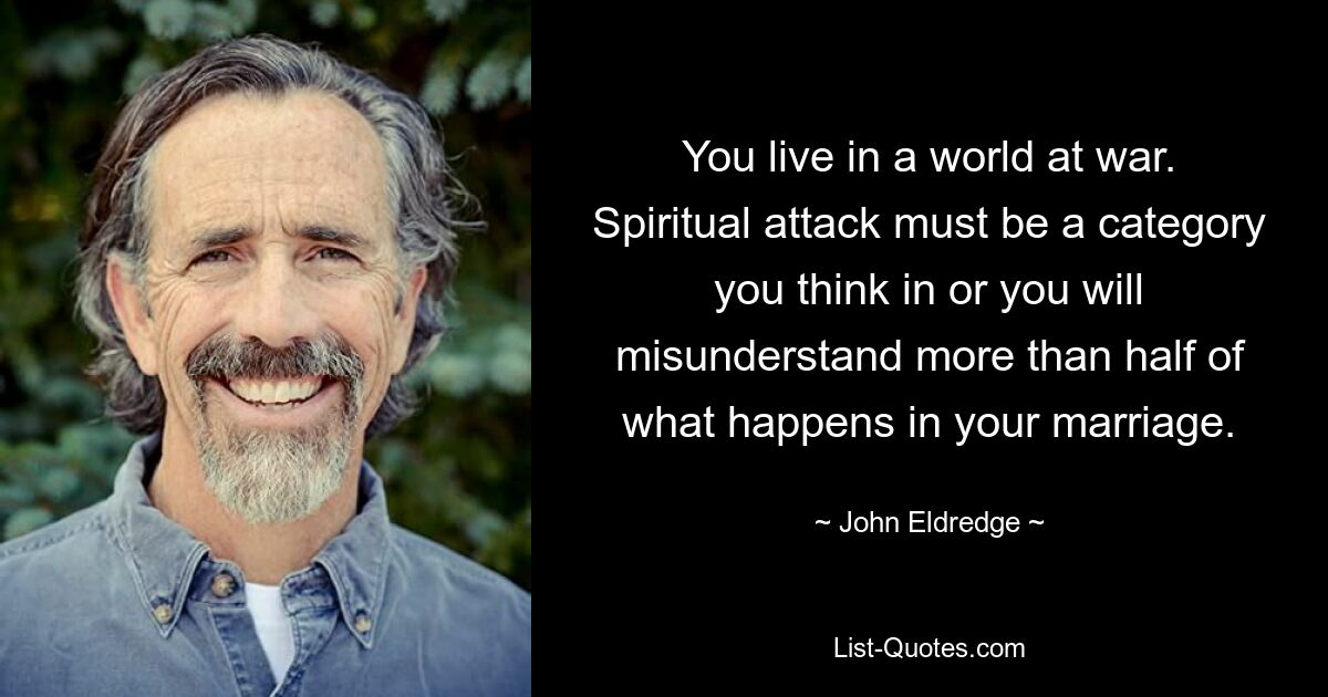 You live in a world at war. Spiritual attack must be a category you think in or you will misunderstand more than half of what happens in your marriage. — © John Eldredge