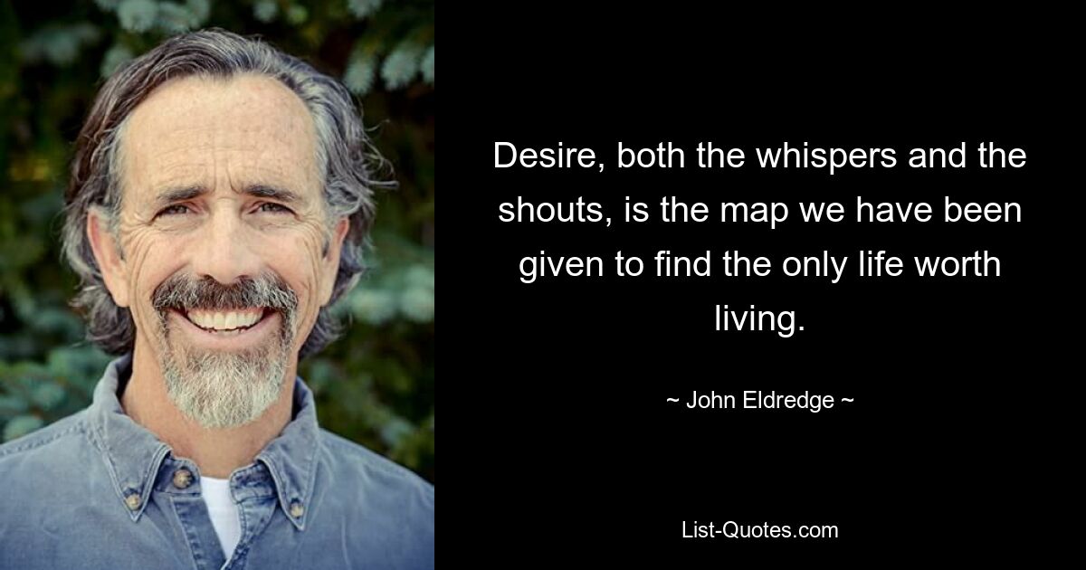 Desire, both the whispers and the shouts, is the map we have been given to find the only life worth living. — © John Eldredge