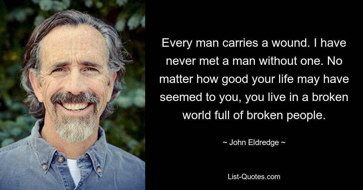 Every man carries a wound. I have never met a man without one. No matter how good your life may have seemed to you, you live in a broken world full of broken people. — © John Eldredge