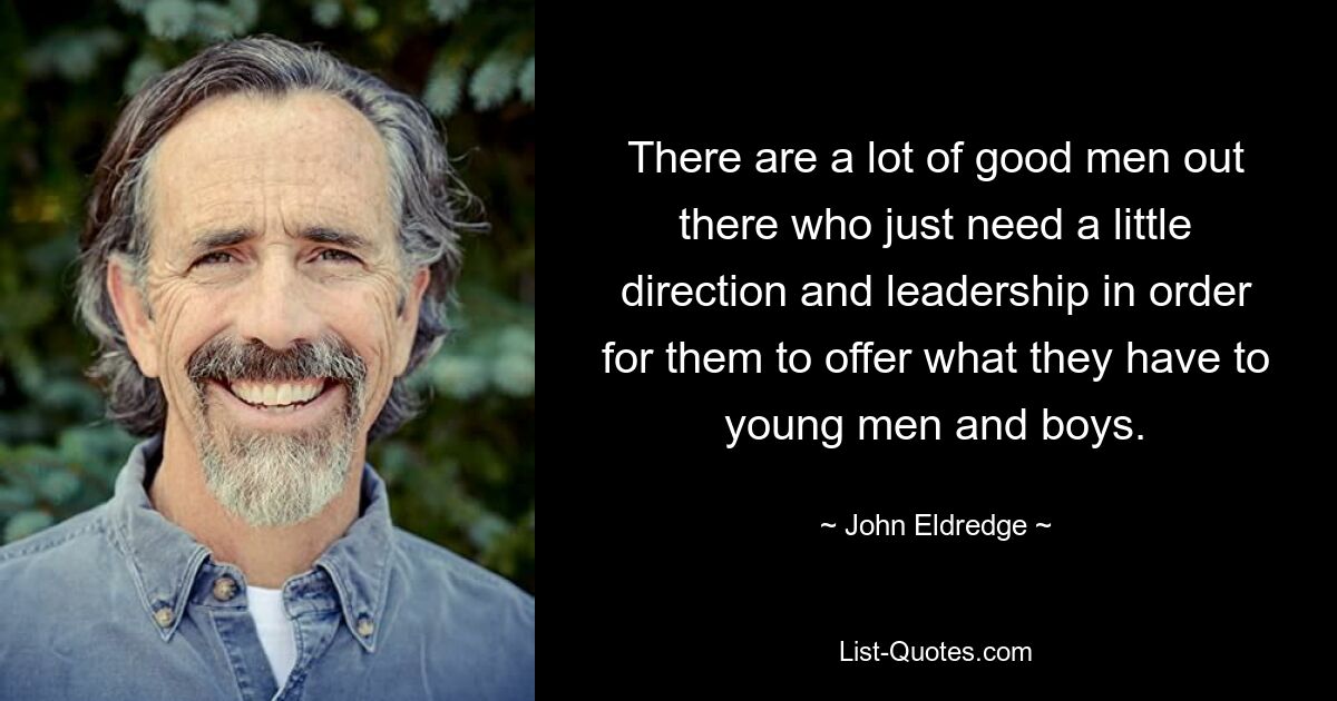 There are a lot of good men out there who just need a little direction and leadership in order for them to offer what they have to young men and boys. — © John Eldredge