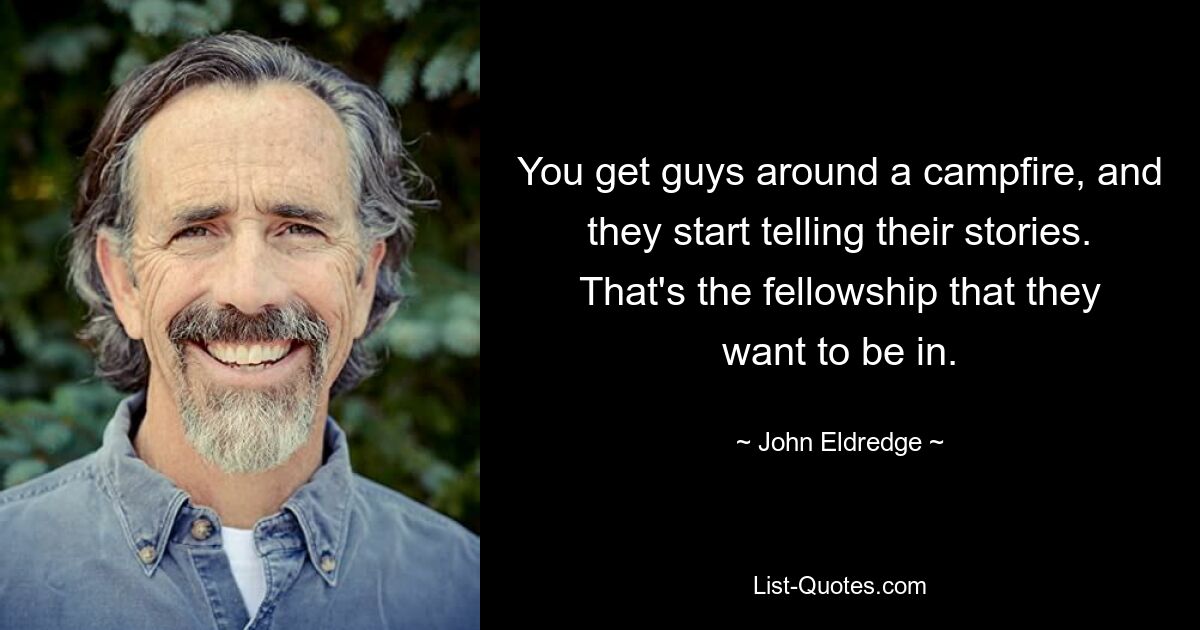 You get guys around a campfire, and they start telling their stories. That's the fellowship that they want to be in. — © John Eldredge