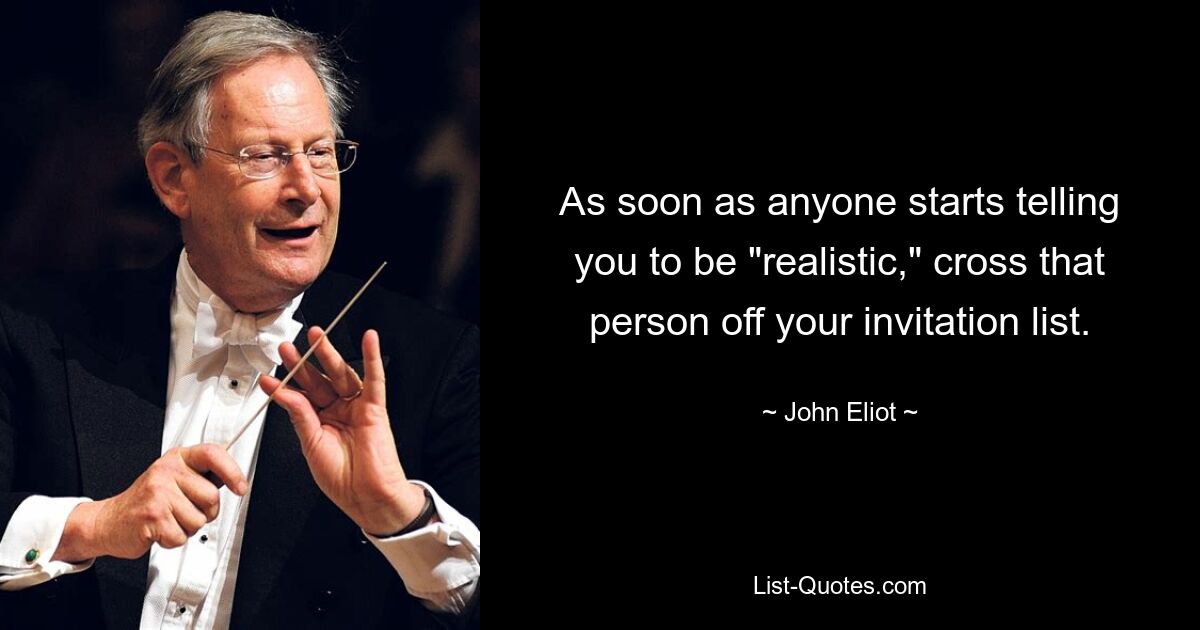 As soon as anyone starts telling you to be "realistic," cross that person off your invitation list. — © John Eliot