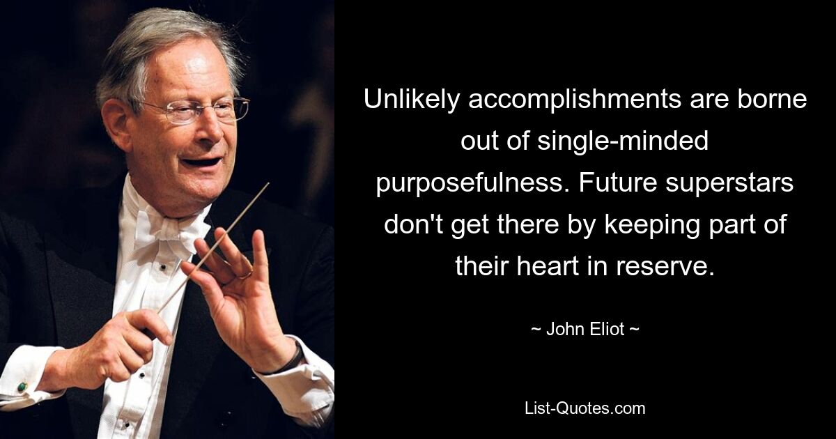 Unlikely accomplishments are borne out of single-minded purposefulness. Future superstars don't get there by keeping part of their heart in reserve. — © John Eliot