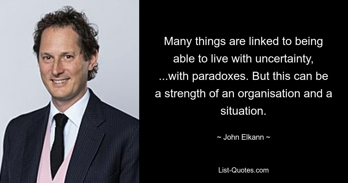 Many things are linked to being able to live with uncertainty, ...with paradoxes. But this can be a strength of an organisation and a situation. — © John Elkann