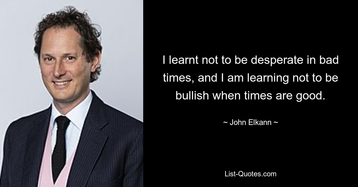 I learnt not to be desperate in bad times, and I am learning not to be bullish when times are good. — © John Elkann