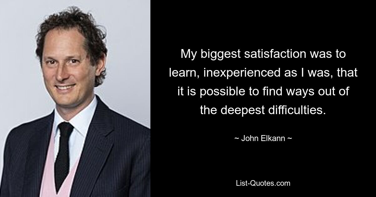 My biggest satisfaction was to learn, inexperienced as I was, that it is possible to find ways out of the deepest difficulties. — © John Elkann