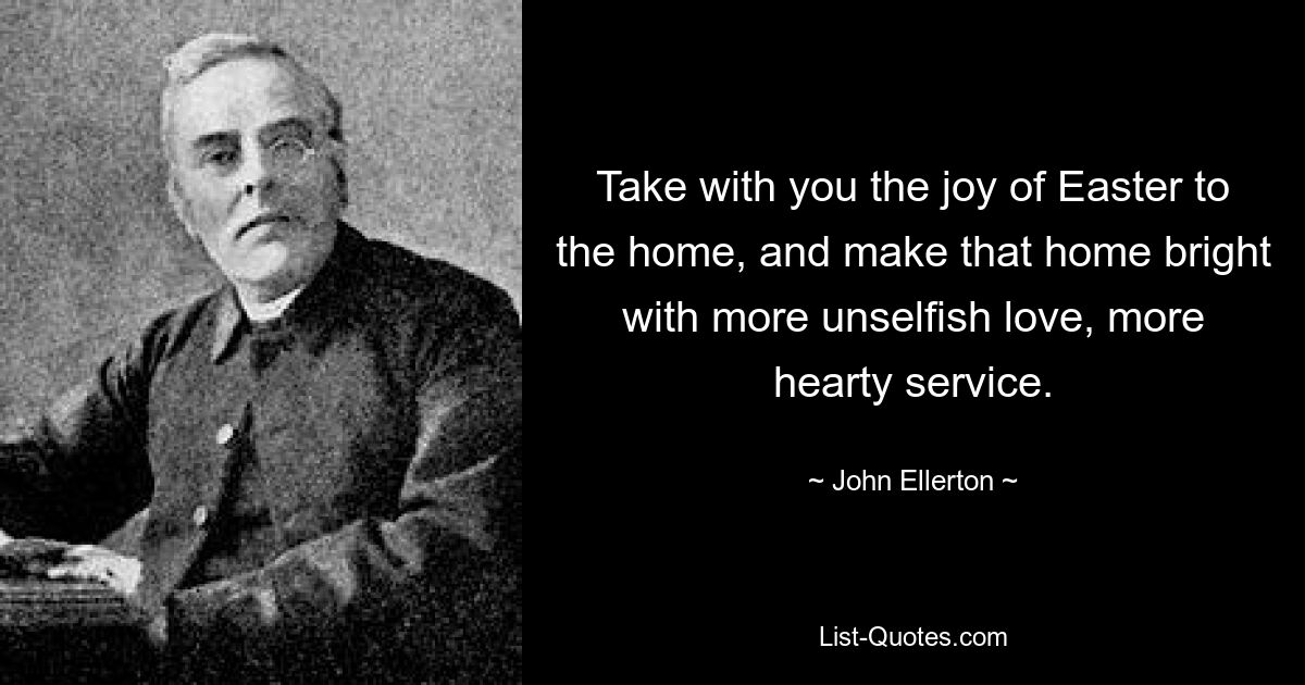 Take with you the joy of Easter to the home, and make that home bright with more unselfish love, more hearty service. — © John Ellerton