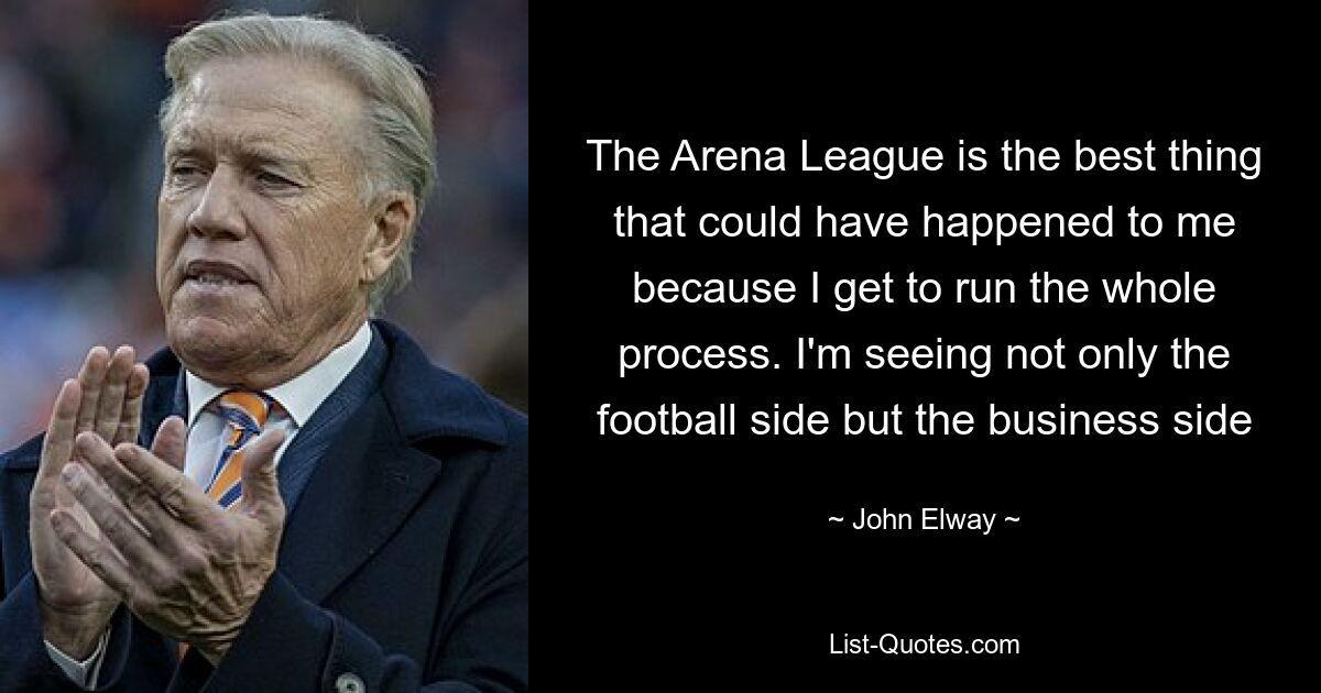 The Arena League is the best thing that could have happened to me because I get to run the whole process. I'm seeing not only the football side but the business side — © John Elway