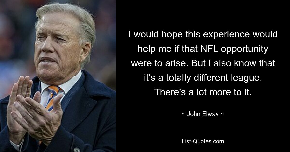 I would hope this experience would help me if that NFL opportunity were to arise. But I also know that it's a totally different league. There's a lot more to it. — © John Elway