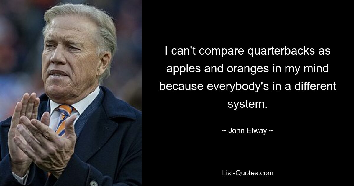 I can't compare quarterbacks as apples and oranges in my mind because everybody's in a different system. — © John Elway