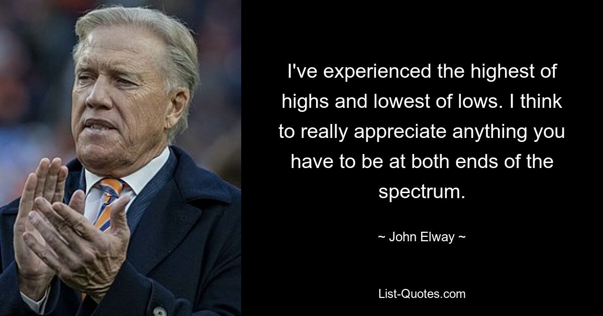 I've experienced the highest of highs and lowest of lows. I think to really appreciate anything you have to be at both ends of the spectrum. — © John Elway