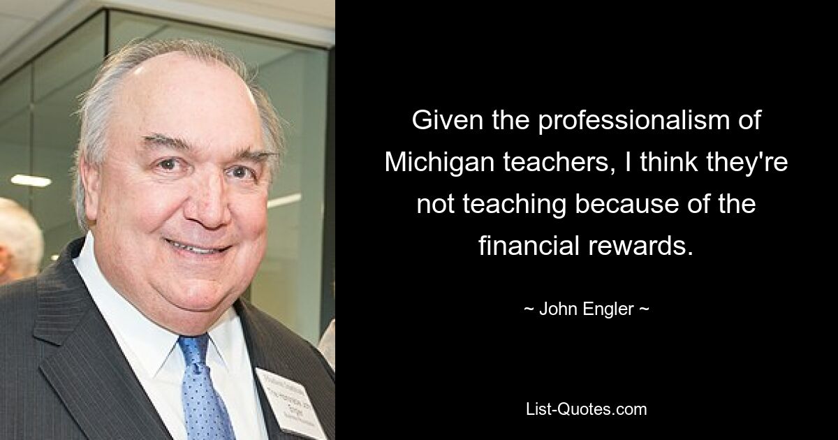 Given the professionalism of Michigan teachers, I think they're not teaching because of the financial rewards. — © John Engler