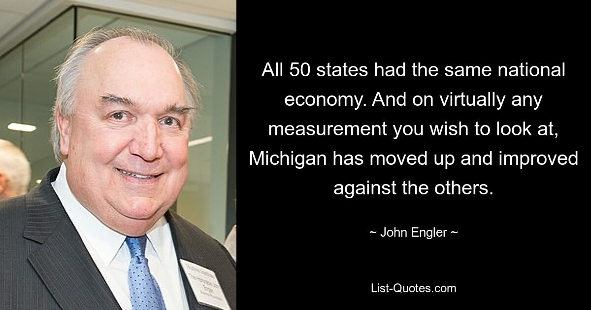 All 50 states had the same national economy. And on virtually any measurement you wish to look at, Michigan has moved up and improved against the others. — © John Engler