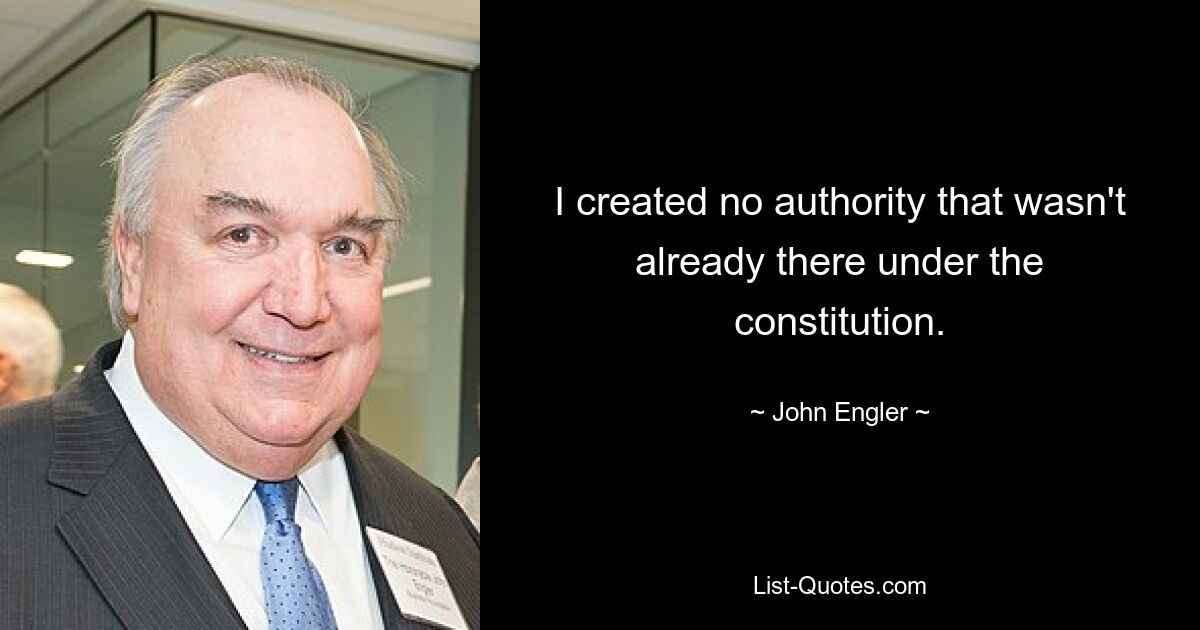 I created no authority that wasn't already there under the constitution. — © John Engler