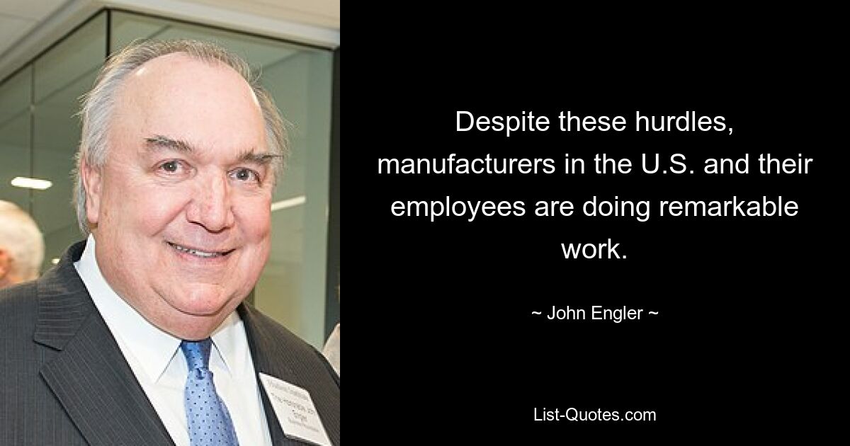 Despite these hurdles, manufacturers in the U.S. and their employees are doing remarkable work. — © John Engler