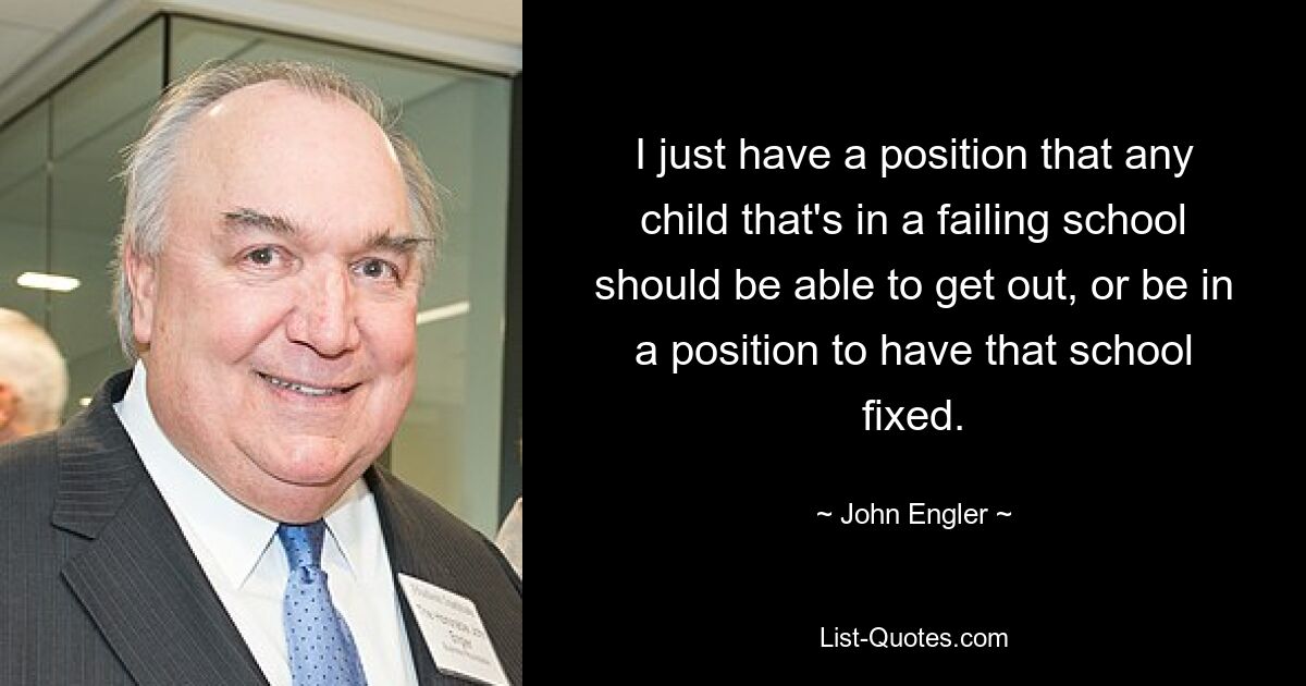 I just have a position that any child that's in a failing school should be able to get out, or be in a position to have that school fixed. — © John Engler