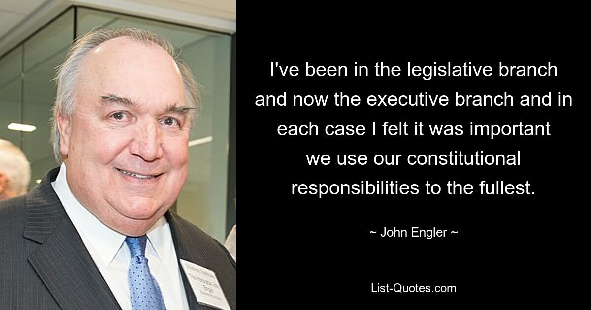 I've been in the legislative branch and now the executive branch and in each case I felt it was important we use our constitutional responsibilities to the fullest. — © John Engler