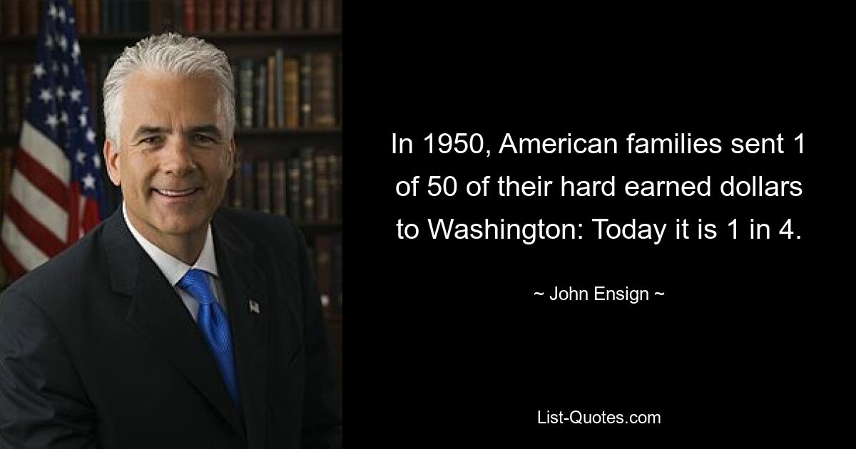 In 1950, American families sent 1 of 50 of their hard earned dollars to Washington: Today it is 1 in 4. — © John Ensign