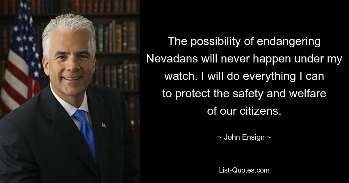 The possibility of endangering Nevadans will never happen under my watch. I will do everything I can to protect the safety and welfare of our citizens. — © John Ensign