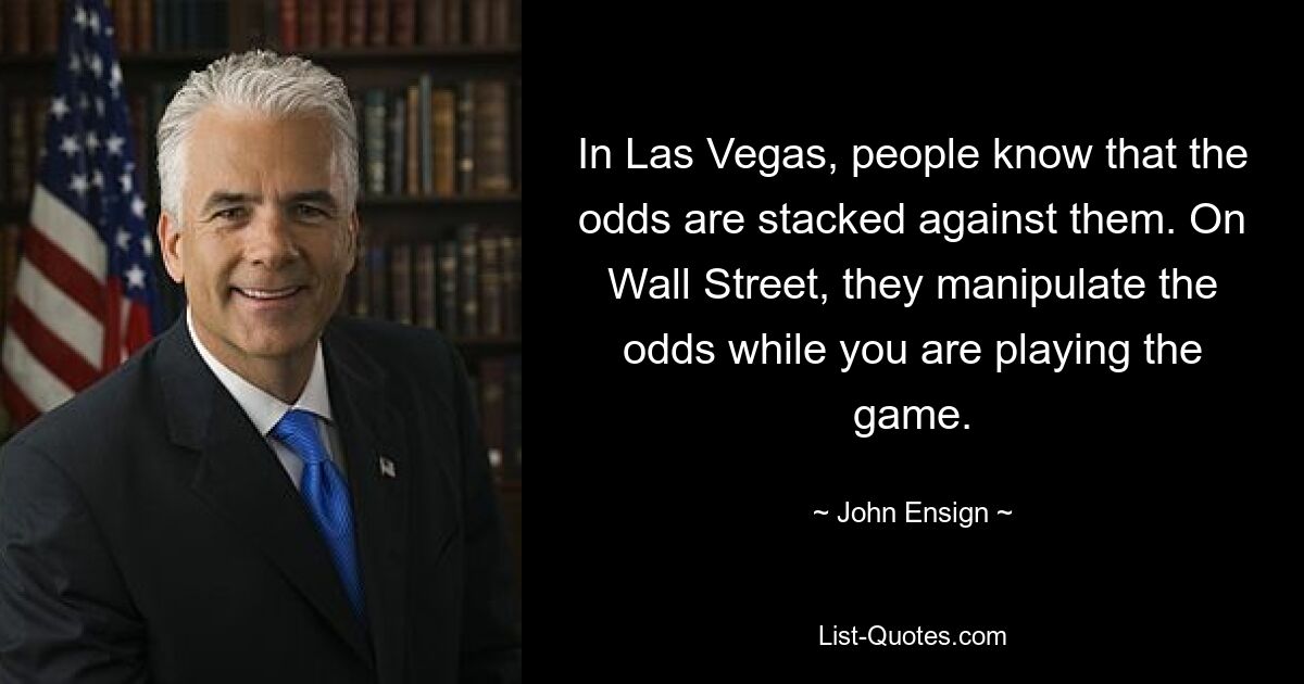 In Las Vegas, people know that the odds are stacked against them. On Wall Street, they manipulate the odds while you are playing the game. — © John Ensign