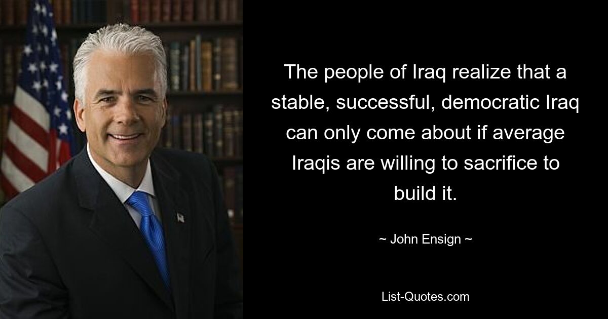 The people of Iraq realize that a stable, successful, democratic Iraq can only come about if average Iraqis are willing to sacrifice to build it. — © John Ensign