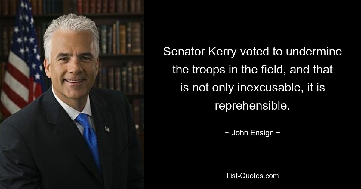 Senator Kerry voted to undermine the troops in the field, and that is not only inexcusable, it is reprehensible. — © John Ensign