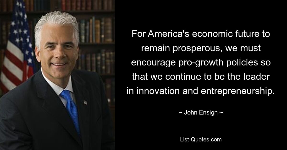 For America's economic future to remain prosperous, we must encourage pro-growth policies so that we continue to be the leader in innovation and entrepreneurship. — © John Ensign