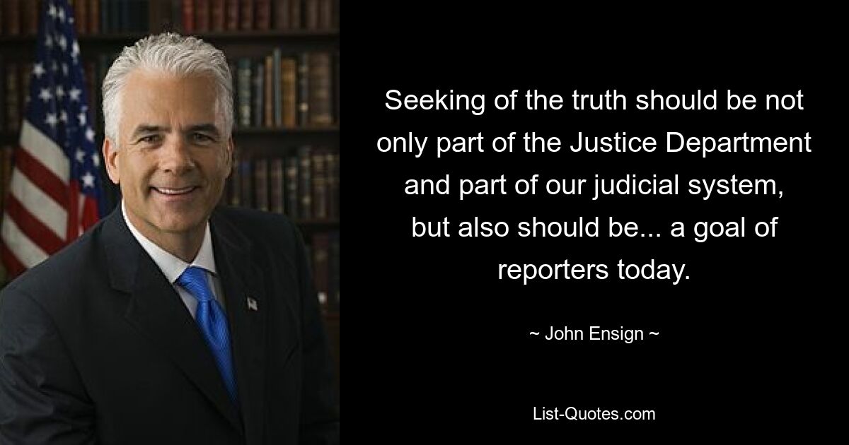 Seeking of the truth should be not only part of the Justice Department and part of our judicial system, but also should be... a goal of reporters today. — © John Ensign