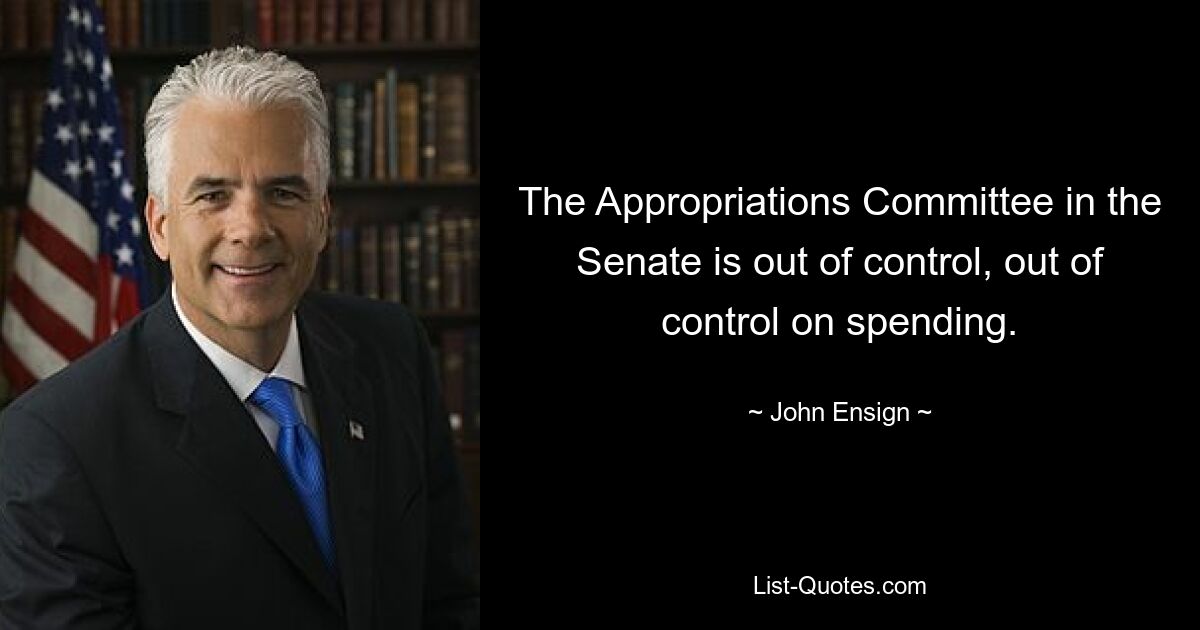 The Appropriations Committee in the Senate is out of control, out of control on spending. — © John Ensign