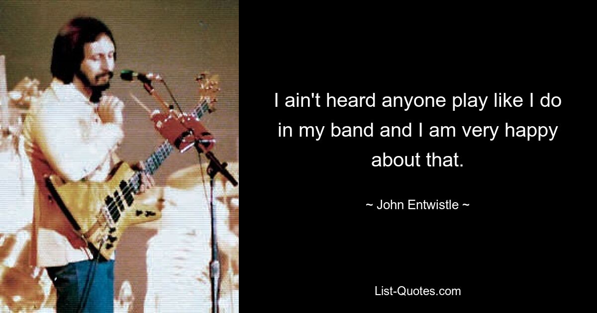 I ain't heard anyone play like I do in my band and I am very happy about that. — © John Entwistle