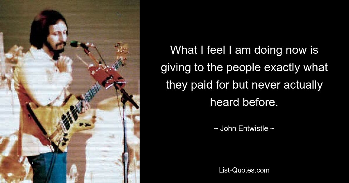 What I feel I am doing now is giving to the people exactly what they paid for but never actually heard before. — © John Entwistle