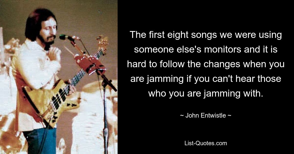 The first eight songs we were using someone else's monitors and it is hard to follow the changes when you are jamming if you can't hear those who you are jamming with. — © John Entwistle