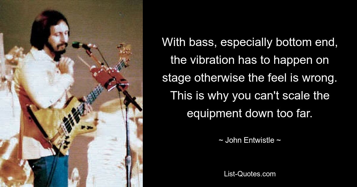 With bass, especially bottom end, the vibration has to happen on stage otherwise the feel is wrong. This is why you can't scale the equipment down too far. — © John Entwistle