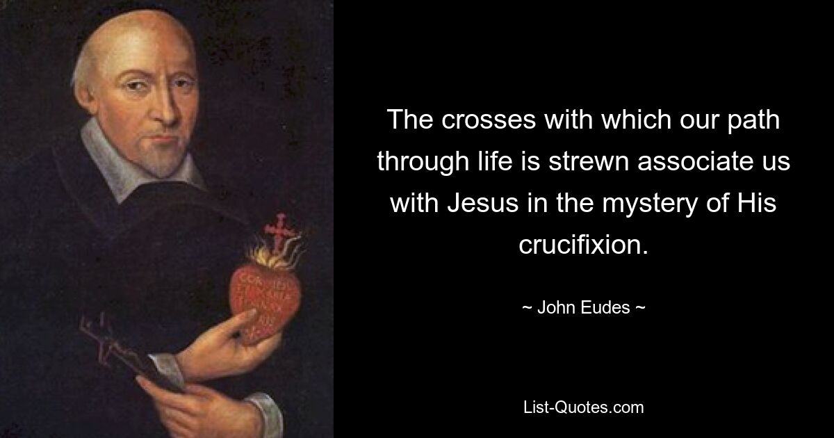 The crosses with which our path through life is strewn associate us with Jesus in the mystery of His crucifixion. — © John Eudes