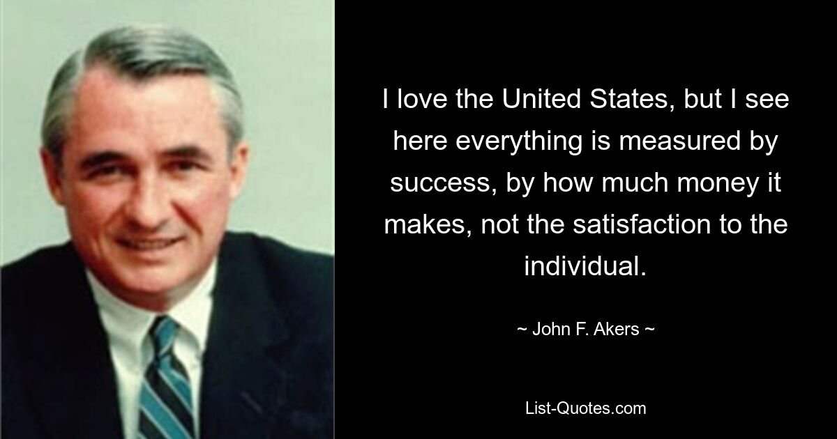 I love the United States, but I see here everything is measured by success, by how much money it makes, not the satisfaction to the individual. — © John F. Akers