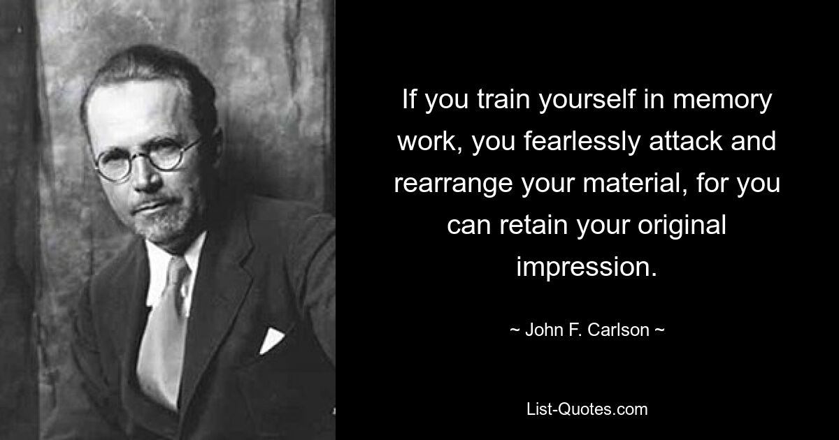 If you train yourself in memory work, you fearlessly attack and rearrange your material, for you can retain your original impression. — © John F. Carlson