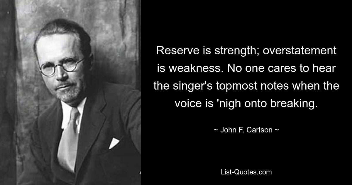 Reserve is strength; overstatement is weakness. No one cares to hear the singer's topmost notes when the voice is 'nigh onto breaking. — © John F. Carlson