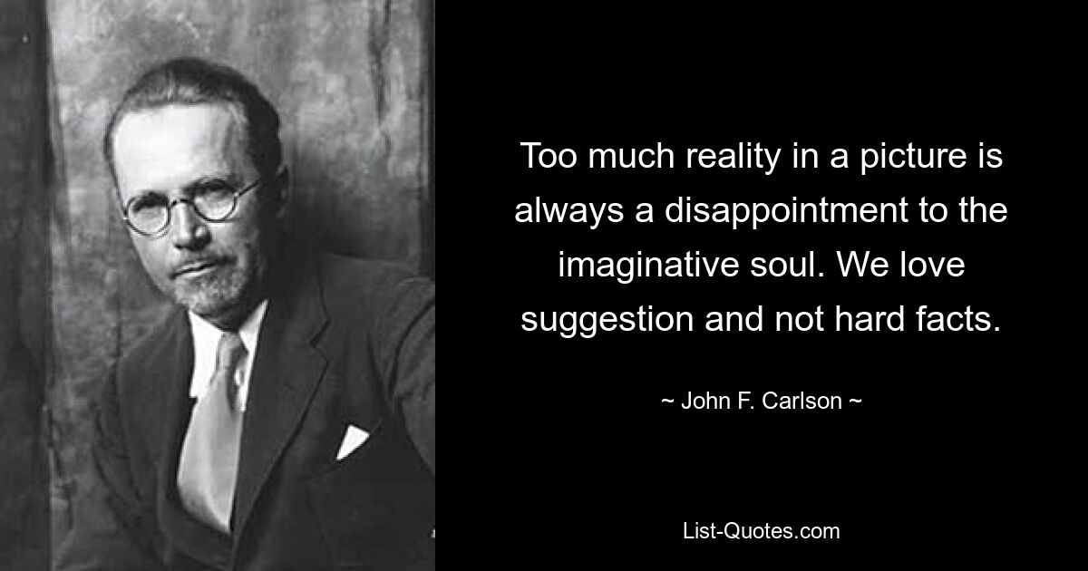 Too much reality in a picture is always a disappointment to the imaginative soul. We love suggestion and not hard facts. — © John F. Carlson