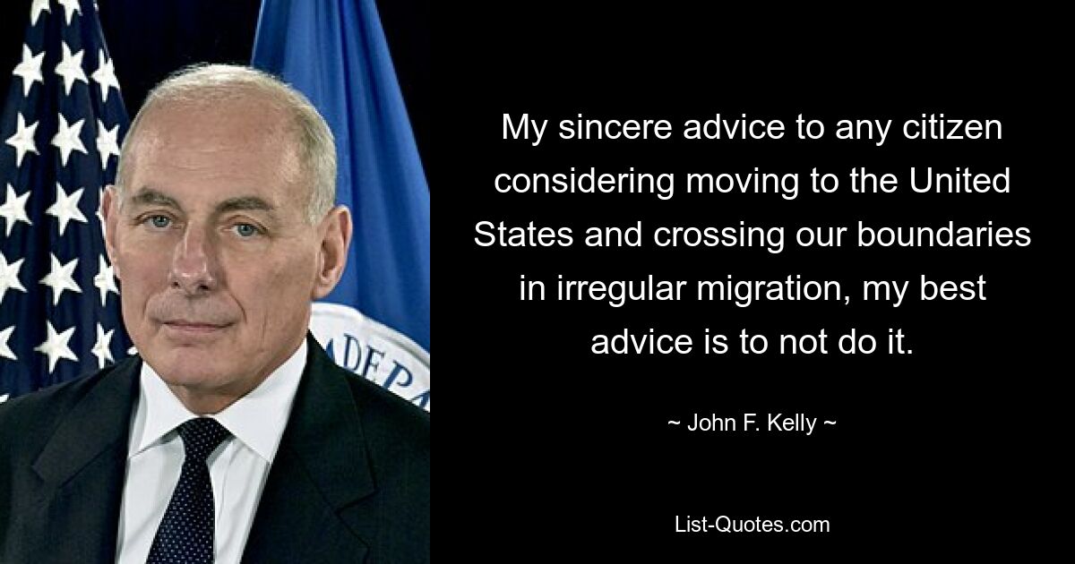 My sincere advice to any citizen considering moving to the United States and crossing our boundaries in irregular migration, my best advice is to not do it. — © John F. Kelly